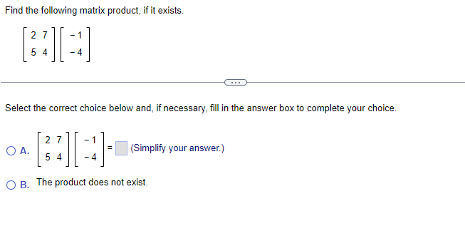 Find the following matrix product, if it exists.
27 -1
54
- 4
Select the correct choice below and, if necessary, fill in the answer box to complete your choice.
[3]
O B. The product does not exist.
O A.
27
54
(Simplify your answer.)