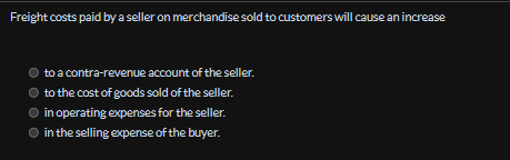 Freight costs paid by a seller on merchandise sold to customers will cause an increase
to
a contra-revenue account of the seller.
to the cost of goods sold of the seller.
in operating expenses for the seller.
in the selling expense of the buyer.