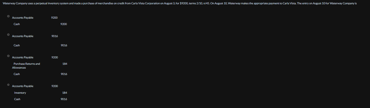 Waterway Company uses a perpetual inventory system and made a purchase of merchandise on credit from Carla Vista Corporation on August 3, for $9200, terms 2/10, n/45. On August 10, Waterway makes the appropriate payment to Carla Vista. The entry on August 10 for Waterway Company is
Accounts Payable
Cash
9200
Accounts Payable
9016
Cash
9200
9016
Accounts Payable
9200
Purchase Returns and
184
Allowances
Cash
9016
Accounts Payable
9200
Inventory
184
Cash
9016