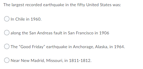 The largest recorded earthquake in the fifty United States was:
O In Chile in 1960.
along the San Andreas fault in San Francisco in 1906
O The "Good Friday" earthquake in Anchorage, Alaska, in 1964.
O Near New Madrid, Missouri, in 1811-1812.
