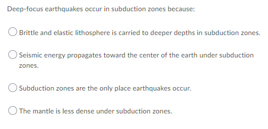 Deep-focus earthquakes occur in subduction zones because:
Brittle and elastic lithosphere is carried to deeper depths in subduction zones.
OSeismic energy propagates toward the center of the earth under subduction
zones.
O Subduction zones are the only place earthquakes occur.
O The mantle is less dense under subduction zones.
