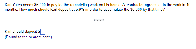 Karl Yates needs $6,000 to pay for the remodeling work on his house. A contractor agrees to do the work in 10
months. How much should Karl deposit at 6.9% in order to accumulate the $6,000 by that time?
Karl should deposit $
(Round to the nearest cent.)