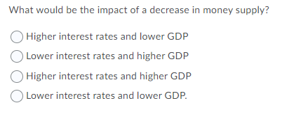 What would be the impact of a decrease in money supply?
Higher interest rates and lower GDP
) Lower interest rates and higher GDP
Higher interest rates and higher GDP
O Lower interest rates and lower GDP.

