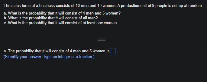 The
sales force of a business consists of 10 men and 10 women. A production unit of 9 people is set up at random.
a. What is the probability that it will consist of 4 men and 5 women?
b. What is the probability that it will consist of all men?
c. What is the probability that it will consist of at least one woman.
a. The probability that it will consist of 4 men and 5 women is.
(Simplify your answer. Type an integer or a fraction.)