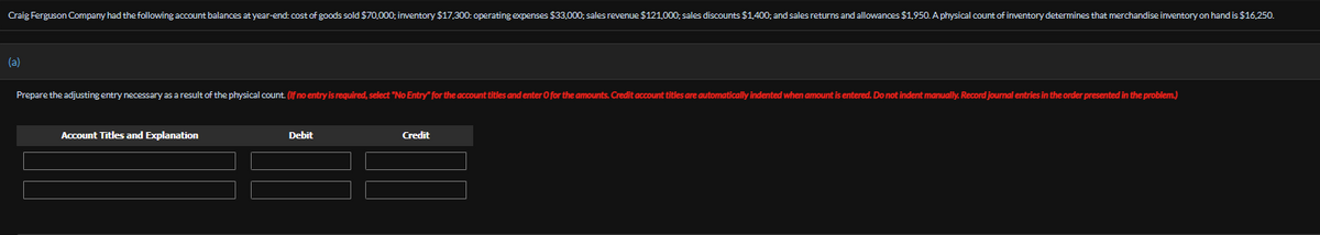 Craig Ferguson Company had the following account balances at year-end: cost of goods sold $70,000; inventory $17,300: operating expenses $33,000; sales revenue $121,000; sales discounts $1,400; and sales returns and allowances $1,950. A physical count of inventory determines that merchandise inventory on hand is $16,250.
(a)
Prepare the adjusting entry necessary as a result of the physical count. (If no entry is required, select "No Entry" for the account titles and enter O for the amounts. Credit account titles are automatically indented when amount is entered. Do not indent manually. Record journal entries in the order presented in the problem.)
Account Titles and Explanation
Debit
Credit