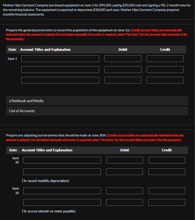 Mother Hips Garment Company purchased equipment on June 1 for $90,000, paying $20,000 cash and signing a 9%, 2-month note for
the remaining balance. The equipment is expected to depreciate $18,000 each year. Mother Hips Garment Company prepares
monthly financial statements.
Prepare the general journal entry to record the acquisition of the equipment on June 1st. (Credit account titles are automatically
indented when the amount is entered. Do not indent manually. If no entry is required, select "No Entry" for the account titles and enter o for
the amounts.)
Date Account Titles and Explanation
June 1
eTextbook and Media
List of Accounts
Date Account Titles and Explanation
June
30
Prepare any adjusting journal entries that should be made on June 30th. (Credit account titles are automatically indented when the
amount is entered. Do not indent manually. If no entry is required, select "No Entry" for the account titles and enter o for the amounts.)
June
30
(To record monthly depreciation)
Debit
(To accrue interest on notes payable)
Credit
Debit
Credit
||||