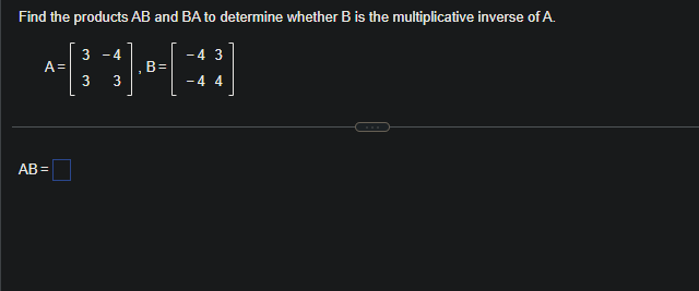 Find the products AB and BA to determine whether B is the multiplicative inverse of A.
3 -4
3 3
A=
AB=
B=
-4 3
- 4 4