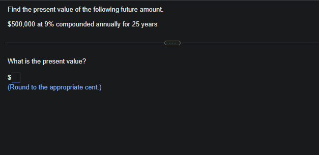 Find the present value of the following future amount.
$500,000 at 9% compounded annually for 25 years
What is the present value?
$
(Round to the appropriate cent.)