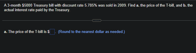 A 3-month $5000 Treasury bill with discount rate 5.785% was sold in 2009. Find a. the price of the T-bill, and b. the
actual interest rate paid by the Treasury.
a. The price of the T-bill is $
(Round to the nearest dollar as needed.)