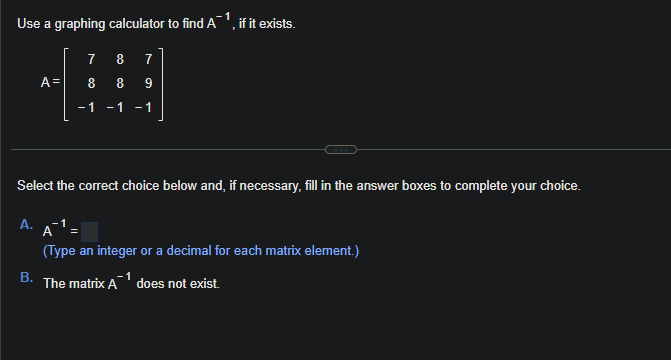 Use a graphing calculator to find A¹, if it exists.
A=
A.
7 8 7
B
8 8 9
-1 -1 -1
Select the correct choice below and, if necessary, fill in the answer boxes to complete your choice.
A1 =
(Type an integer or a decimal for each matrix element.)
B. The matrix A¹ does not exist.