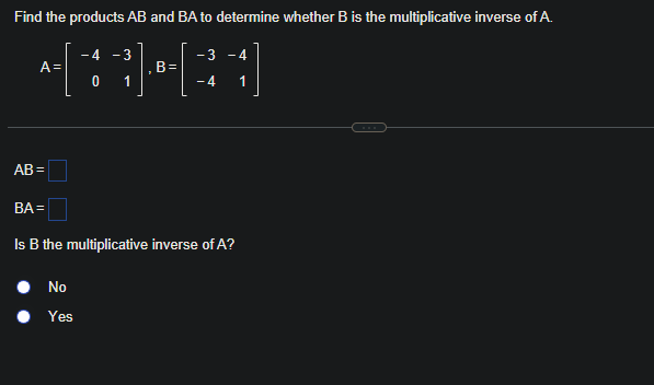 Find the products AB and BA to determine whether B is the multiplicative inverse of A.
- 4 - 3
+BHR]
B=
0 1
A =
AB=
- 3
No
Yes
-4
- 4 1
BA=
Is B the multiplicative inverse of A?