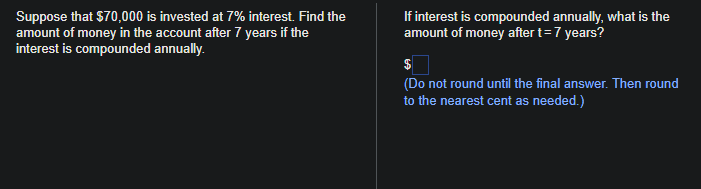 Suppose that $70,000 is invested at 7% interest. Find the
amount of money in the account after 7 years if the
interest is compounded annually.
If interest is compounded annually, what is the
amount of money after t = 7 years?
$
(Do not round until the final answer. Then round
to the nearest cent as needed.)