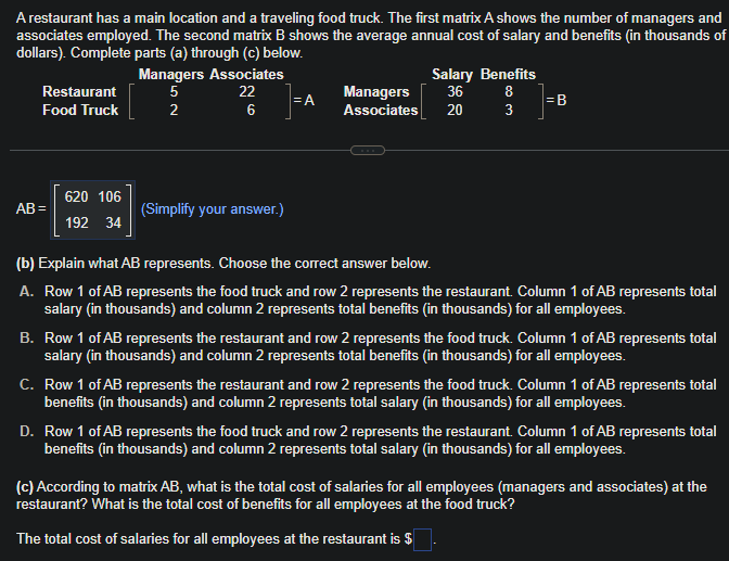 A restaurant has a main location and a traveling food truck. The first matrix A shows the number of managers and
associates employed. The second matrix B shows the average annual cost of salary and benefits (in thousands of
dollars). Complete parts (a) through (c) below.
Restaurant
Food Truck
AB=
620 106
192 34
Managers Associates
5
22
6
NG,
2
(Simplify your answer.)
=A
Salary Benefits
Managers 36 8
Associates 20
3
لیا
=B
(b) Explain what AB represents. Choose the correct answer below.
A. Row 1 of AB represents the food truck and row 2 represents the restaurant. Column 1 of AB represents total
salary (in thousands) and column 2 represents total benefits (in thousands) for all employees.
B. Row 1 of AB represents the restaurant and row 2 represents the food truck. Column 1 of AB represents total
salary (in thousands) and column 2 represents total benefits (in thousands) for all employees.
C. Row 1 of AB represents the restaurant and row 2 represents the food truck. Column 1 of AB represents total
benefits (in thousands) and column 2 represents total salary (in thousands) for all employees.
D. Row 1 of AB represents the food truck and row 2 represents the restaurant. Column 1 of AB represents total
benefits (in thousands) and column 2 represents total salary (in thousands) for all employees.
(c) According to matrix AB, what is the total cost of salaries for all employees (managers and associates) at the
restaurant? What is the total cost of benefits for all employees at the food truck?
The total cost of salaries for all employees at the restaurant is $