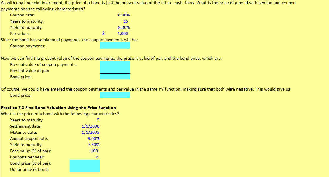 As with any financial instrument, the price of a bond is just the present value of the future cash flows. What is the price of a bond with semiannual coupon
payments and the following characteristics?
Coupon rate:
Years to maturity:
Yield to maturity:
Par value:
$
6.00%
15
8.00%
1,000
Since the bond has semiannual payments, the coupon payments will be:
Coupon payments:
Now we can find the present value of the coupon payments, the present value of par, and the bond price, which are:
Present value of coupon payments:
Present value of par:
Bond price:
Of course, we could have entered the coupon payments and par value in the same PV function, making sure that both were negative. This would give us:
Bond price:
Practice 7.2 Find Bond Valuation Using the Price Function
What is the price of a bond with the following characteristics?
Years to maturity
5
Settlement date:
1/1/2000
Maturity date:
1/1/2005
Annual coupon rate:
9.00%
Yield to maturity:
7.50%
Face value (% of par):
100
Coupons per year:
2
Bond price (% of par):
Dollar price of bond: