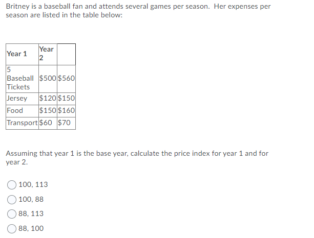 Britney is a baseball fan and attends several games per season. Her expenses per
season are listed in the table below:
Year
2
Year 1
5
Baseball $500$560
Tickets
Jersey
$120 $150
$150 $160
Food
Transport $60 S$70
Assuming that year 1 is the base year, calculate the price index for year 1 and for
year 2.
100, 113
100, 88
88, 113
88, 100
