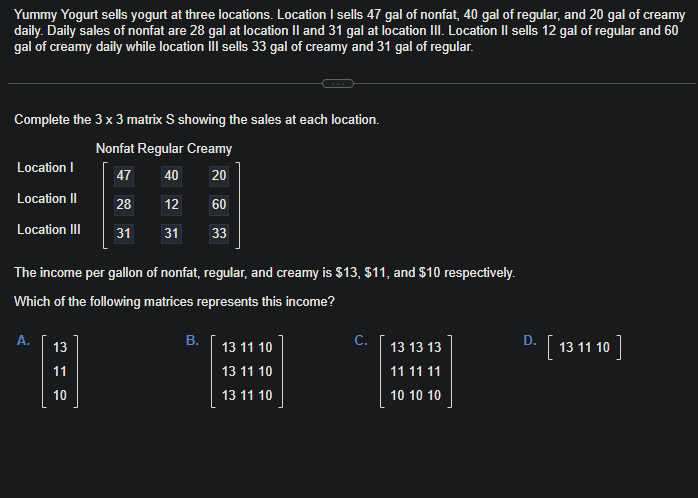 Yummy Yogurt sells yogurt at three locations. Location I sells 47 gal of nonfat, 40 gal of regular, and 20 gal of creamy
daily. Daily sales of nonfat are 28 gal at location II and 31 gal at location III. Location II sells 12 gal of regular and 60
gal of creamy daily while location III sells 33 gal of creamy and 31 gal of regular.
Complete the 3 x 3 matrix S showing the sales at each location.
Nonfat Regular Creamy
47
40 20
28
12
60
31
31
33
Location I
Location II
Location III
The income per gallon of nonfat, regular, and creamy is $13, $11, and $10 respectively.
Which of the following matrices represents this income?
A.
13
11
10
B.
13 11 10
13 11 10
13 11 10
C.
13 13 13
11 11 11
10 10 10
D.
· [13 11 10]