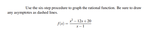 ### Graphing a Rational Function Using the Six-Step Procedure

To graph the rational function \( f(x) = \frac{x^2 - 12x + 20}{x - 1} \) using the six-step procedure, follow these guidelines. Ensure to draw any asymptotes as dashed lines.

1. **Factor the Numerator and Denominator (if possible):**
   - The numerator \( x^2 - 12x + 20 \) can be factored. Finding the roots, we get:
     \[
     x^2 - 12x + 20 = (x-10)(x-2)
     \]
   - Therefore, the function can be rewritten as:
     \[
     f(x) = \frac{(x-10)(x-2)}{x-1}
     \]

2. **Find the Vertical Asymptotes:**
   - Vertical asymptotes occur where the denominator is zero and the numerator is not zero. Here, the denominator \( x-1 = 0 \) at \( x = 1 \).
   - Hence, there is a vertical asymptote at \( x = 1 \).

3. **Find the Horizontal or Oblique (Slant) Asymptotes:**
   - To find the horizontal asymptote, compare the degrees of the numerator and the denominator.
   - The degree of the numerator is 2, and the degree of the denominator is 1. Since the degree of the numerator is greater than the degree of the denominator, there is no horizontal asymptote.
   - To find the oblique asymptote, perform polynomial long division:
     \[
     \frac{x^2 - 12x + 20}{x - 1} \Rightarrow x - 11 \quad (\text{Quotient}) + \frac{9}{x-1} \quad (\text{Remainder})
     \]
   - The oblique asymptote is \( y = x - 11 \).

4. **Find the Intercepts:**
   - **X-Intercepts:** Set the numerator equal to zero and solve for \( x \):
     \[
     (x-10)(x-2) = 0 \Rightarrow x = 10, \quad x = 2
     \]
   - **Y-Intercept:** Set \( x = 0 \):
