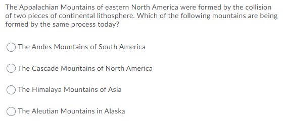 The Appalachian Mountains of eastern North America were formed by the collision
of two pieces of continental lithosphere. Which of the following mountains are being
formed by the same process today?
The Andes Mountains of South America
) The Cascade Mountains of North America
The Himalaya Mountains of Asia
O The Aleutian Mountains in Alaska
