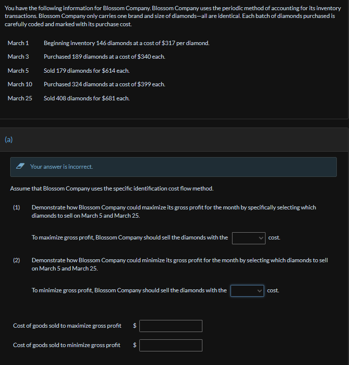 You have the following information for Blossom Company. Blossom Company uses the periodic method of accounting for its inventory
transactions. Blossom Company only carries one brand and size of diamonds-all are identical. Each batch of diamonds purchased is
carefully coded and marked with its purchase cost.
March 1
Beginning inventory 146 diamonds at a cost of $317 per diamond.
March 3
Purchased 189 diamonds at a cost of $340 each.
March 5
Sold 179 diamonds for $614 each.
March 10
Purchased 324 diamonds at a cost of $399 each.
March 25
Sold 408 diamonds for $681 each.
(a)
Your answer is incorrect.
Assume that Blossom Company uses the specific identification cost flow method.
(1)
Demonstrate how Blossom Company could maximize its gross profit for the month by specifically selecting which
diamonds to sell on March 5 and March 25.
(2)
To maximize gross profit, Blossom Company should sell the diamonds with the
cost.
Demonstrate how Blossom Company could minimize its gross profit for the month by selecting which diamonds to sell
on March 5 and March 25.
To minimize gross profit, Blossom Company should sell the diamonds with the
cost.
Cost of goods sold to maximize gross profit $
Cost of goods sold to minimize gross profit
$