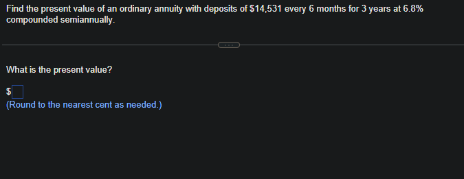 Find the present value of an ordinary annuity with deposits of $14,531 every 6 months for 3 years at 6.8%
compounded semiannually.
What is the present value?
(Round to the nearest cent as needed.)