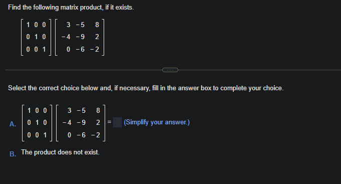 Find the following matrix product, if it exists.
100
3-5 8
H
0 1 0 -4 -9 2
001
0-6-2
Select the correct choice below and, if necessary, fill in the answer box to complete your choice.
A.
100
0 1 0
0 0 1
3-5 8
-4 -9 2 =
0 -6 -2
B. The product does not exist.
(Simplify your answer.)