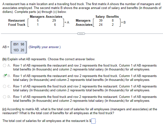 A restaurant has a main location and a traveling food truck. The first matrix A shows the number of managers and
associates employed. The second matrix B shows the average annual cost of salary and benefits (in thousands of
dollars). Complete parts (a) through (c) below.
Restaurant
Food Truck
AB=
891 98
183 20
Managers Associates
5
29
1
6
[
(Simplify your answer.)
FA
Managers
Associates
Salary Benefits
39
24
8
82
2
= B
(b) Explain what AB represents. Choose the correct answer below.
O A. Row 1 of AB represents the restaurant and row 2 represents the food truck. Column 1 of AB represents
total benefits (in thousands) and column 2 represents total salary (in thousands) for all employees.
B. Row 1 of AB represents the restaurant and row 2 represents the food truck. Column 1 of AB represents
total salary (in thousands) and column 2 represents total benefits (in thousands) for all employees.
O C. Row 1 of AB represents the food truck and row 2 represents the restaurant. Column 1 of AB represents
total salary (in thousands) and column 2 represents total benefits (in thousands) for all employees.
O D. Row 1 of AB represents the food truck and row 2 represents the restaurant. Column 1 of AB represents
total benefits (in thousands) and column 2 represents total salary (in thousands) for all employees.
(c) According to matrix AB, what is the total cost of salaries for all employees (managers and associates) at the
restaurant? What is the total cost of benefits for all employees at the food truck?
The total cost of salaries for all employees at the restaurant is $