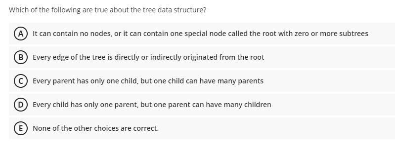 Which of the following are true about the tree data structure?
A It can contain no nodes, or it can contain one special node called the root with zero or more subtrees
B Every edge of the tree is directly or indirectly originated from the root
Every parent has only one child, but one child can have many parents
D Every child has only one parent, but one parent can have many children
E) None of the other choices are correct.
