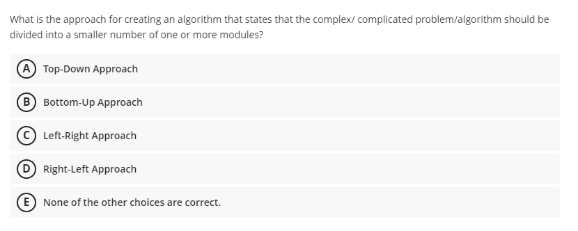 What is the approach for creating an algorithm that states that the complex/ complicated problem/algorithm should be
divided into a smaller number of one or more modules?
(A Top-Down Approach
(B Bottom-Up Approach
C Left-Right Approach
D Right-Left Approach
E) None of the other choices are correct.
