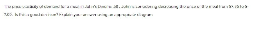 The price elasticity of demand for a meal in John's Diner is .50. John is considering decreasing the price of the meal from $7.35 to $
7.00. Is this a good decision? Explain your answer using an appropriate diagram.