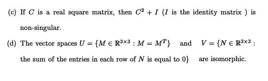 (c) If C is a real square matrix, then C2 + I (I is the identity matrix ) is
non-singular.
(d) The vector spaces U = {M € R³×3 : M = MT} and V = {N E R3x3 :
the sum of the entries in each row of N is equal to 0} are isomorphic.
