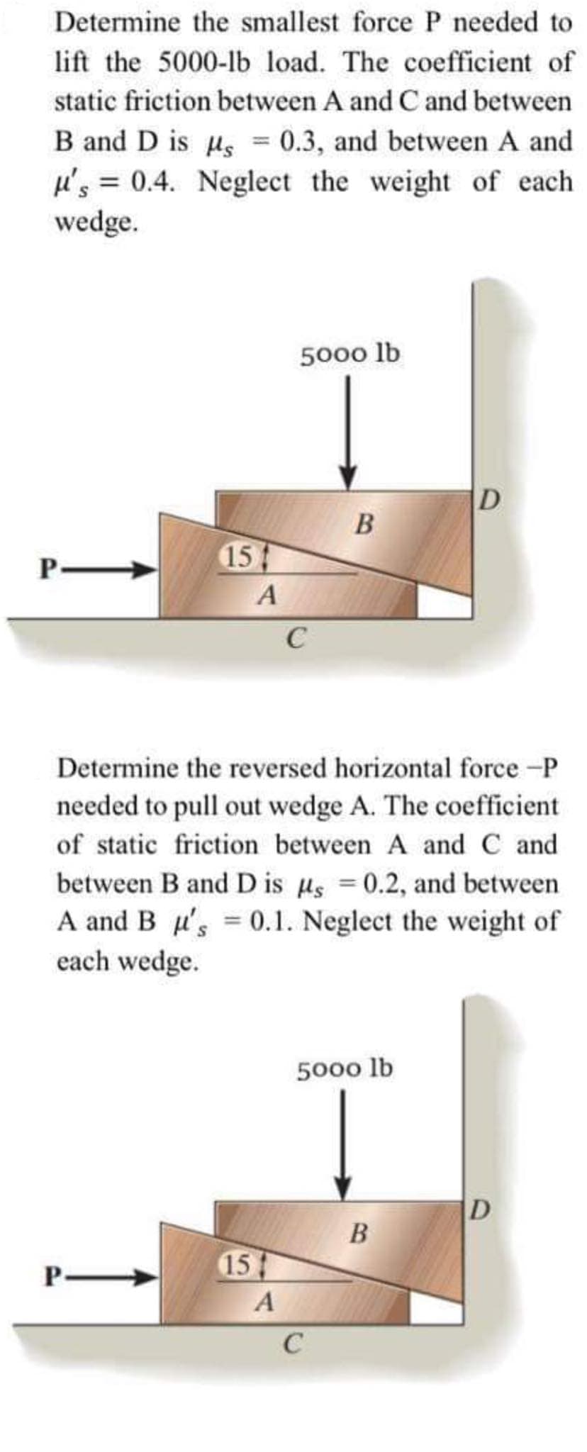 Determine the smallest force P needed to
lift the 5000-lb load. The coefficient of
static friction between A and Cand between
B and D is us = 0.3, and between A and
u's = 0.4. Neglect the weight of each
wedge.
%3D
5000 lb
D
B
15
C
Determine the reversed horizontal force -P
needed to pull out wedge A. The coefficient
of static friction between A and C and
between B and D is us =0.2, and between
A and B u's = 0.1. Neglect the weight of
each wedge.
5000 lb
D
B
P
15
A
C
