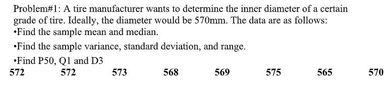 Problem#1: A tire manufacturer wants to determine the inner diameter of a certain
grade of tire. Ideally, the diameter would be 570mm. The data are as follows:
•Find the sample mean and median.
•Find the sample variance, standard deviation, and range.
•Find P50, Q1 and D3
572
572
573
568
569
575
565
570
