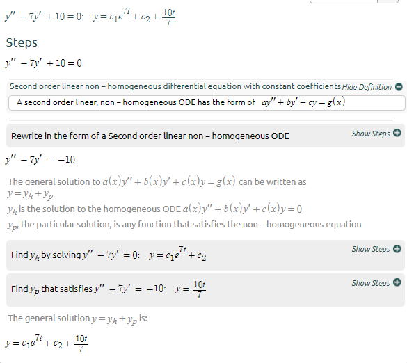 7t
101
y" – 7y' +10 = 0: y= c1e" + c2 +
Steps
y" - 7y + 10 = 0
Second order linear non - homogeneous differential equation with constant coefficients Hide Definition
A second order linear, non - homogeneous ODE has the form of ay" + by' + cy = g(x)
Show Steps
Rewrite in the form of a Second order linear non - homogeneous ODE
y" – 7y' = -10
The general solution to a(x)y" + b(x)y' +c(x)y=g(x) can be written as
y=Vh+Yp
Yh is the solution to the homogeneous ODE a(x)y" + b(x)y' + c(x)y = 0
Yp, the particular solution, is any function that satisfies the non - homogeneous equation
Show Steps
Find y, by solving y" – 7y' = 0: y= cje" + c2
Show Steps
101
Find y, that satisfies y" – Ty' = -10: y =
The general solution y = yh +Yp is:
y = cqe" + c2 + 0
101
y = cje" + c2 +
