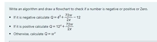 Write an algorithm and draw a flowchart to check if a number is negative or positive or Zero.
72w
• If it is negative calculate Q= 42+
2x
-12
72w
If it is positive calculate Q = 12* +
2x
• Otherwise, calculate Q= w"
