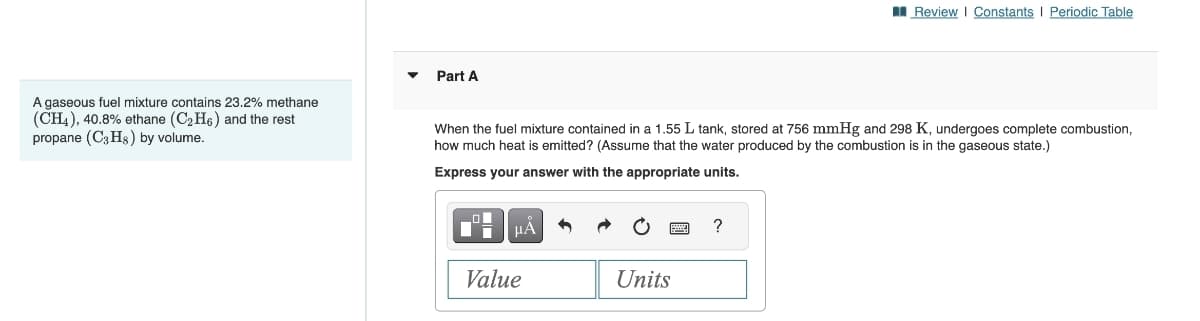 A gaseous fuel mixture contains 23.2% methane
(CH4), 40.8% ethane (C₂H6) and the rest
propane (C3H8) by volume.
Part A
When the fuel mixture contained in a 1.55 L tank, stored at 756 mmHg and 298 K, undergoes complete combustion,
how much heat is emitted? (Assume that the water produced by the combustion is in the gaseous state.)
Express your answer with the appropriate units.
μA
Value
Units
Review | Constants | Periodic Table
?