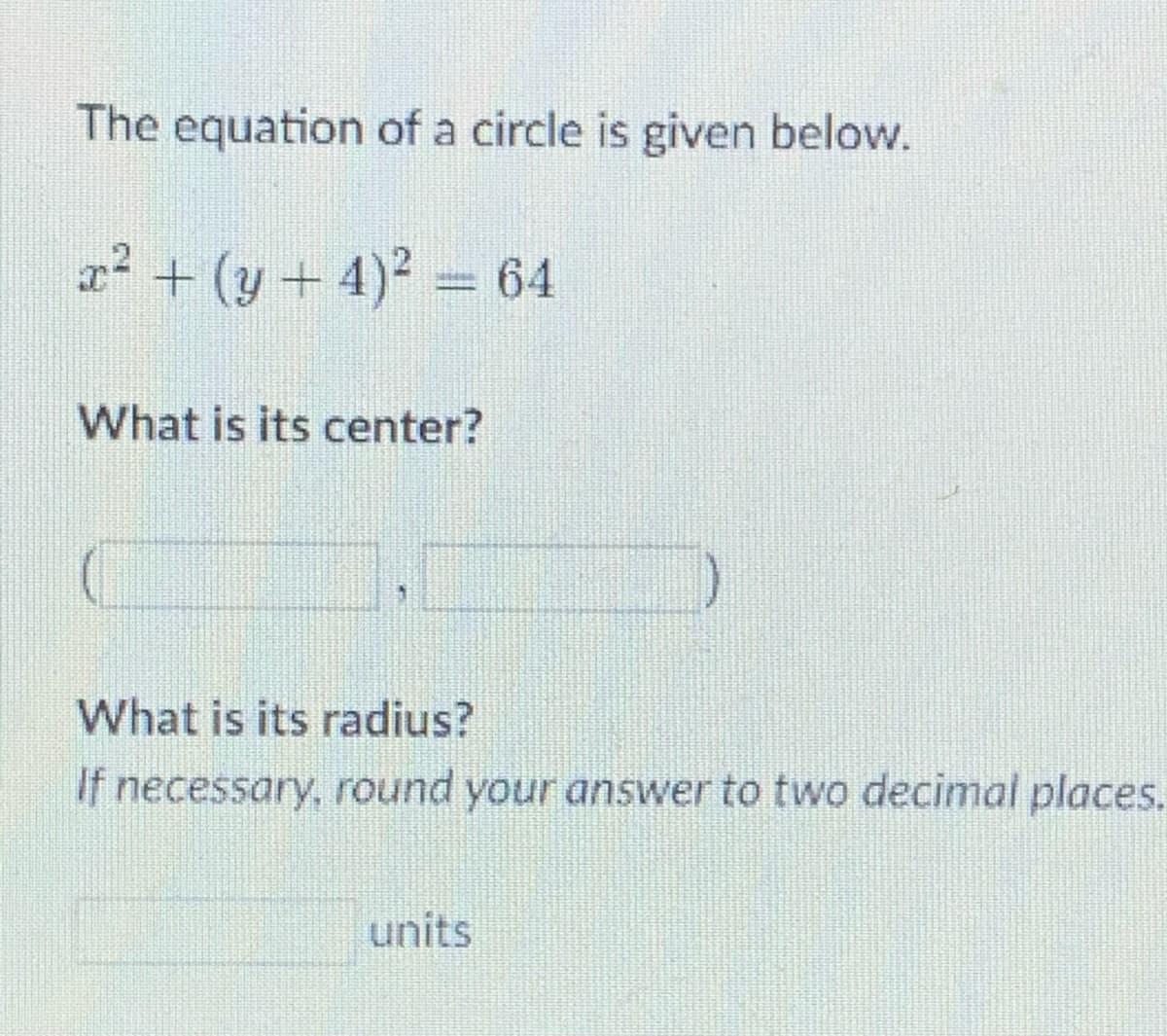The equation of a circle is given below.
r? + (y+ 4)2 = 64
What is its center?
What is its radius?
If necessary, round your answer to two decimal places.
units
