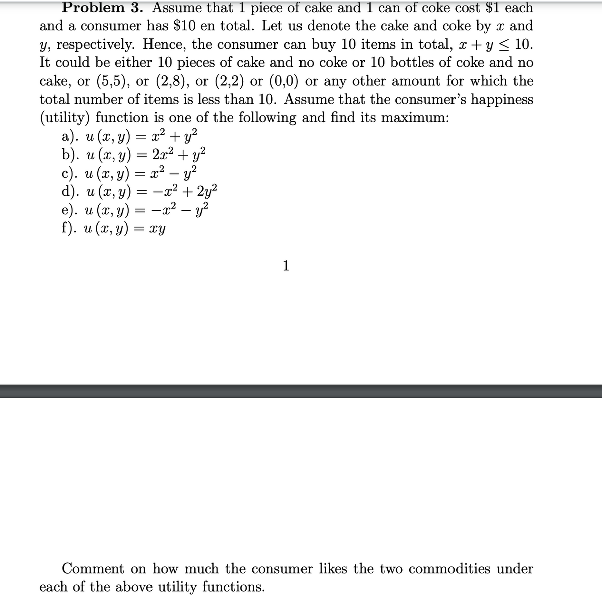 Problem 3. Assume that 1 piece of cake and 1 can of coke cost $1 each
and a consumer has $10 en total. Let us denote the cake and coke by x and
y, respectively. Hence, the consumer can buy 10 items in total, x + y < 10.
It could be either 10 pieces of cake and no coke or 10 bottles of coke and no
cake, or (5,5), or (2,8), or (2,2) or (0,0) or any other amount for which the
total number of items is less than 10. Assume that the consumer's happiness
(utility) function is one of the following and find its maximum:
a). u (x, y) = x² + y²
b). и (х, у) — 22 + у?
c). u (x, y) = x² – y?
d). u (x, y)
e). u (x, y) = –x² – y?
f). u (x, y) = xY
-x2 + 2y?
1
Comment on how much the consumer likes the two commodities under
each of the above utility functions.
