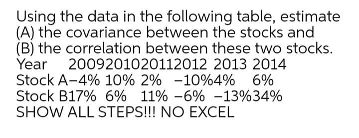 Using the data in the following table, estimate
(A) the covariance between the stocks and
(B) the correlation between these two stocks.
Year
Stock A-4% 10% 2% -10%4% 6%
Stock B17% 6% 11% -6% -13%34%
SHOW ALL STEPS!!! NO EXCEL
2009201020112012 2013 2014
