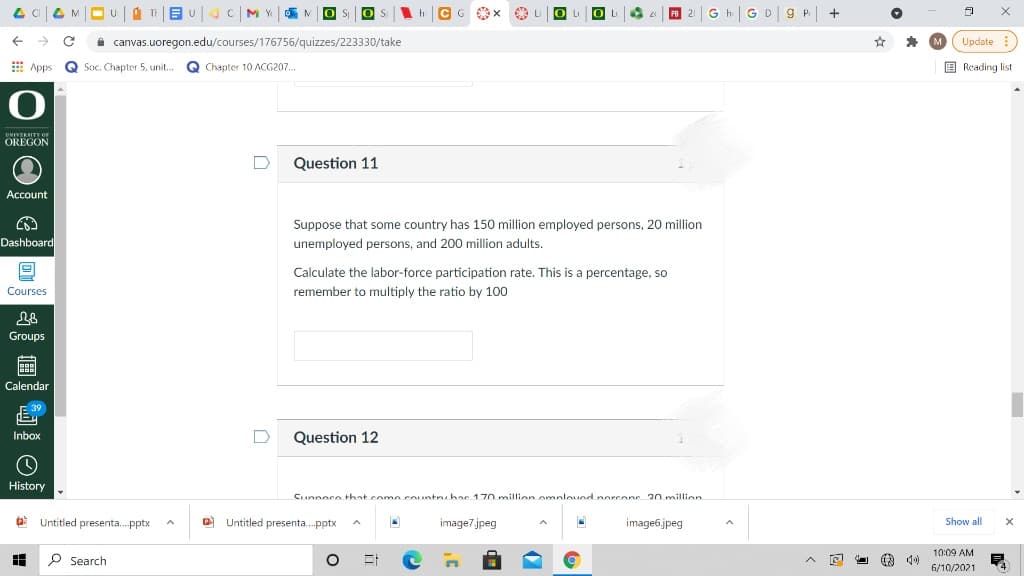 CG Ox
O Li O
G h|GD|9 P| +
OLI
Lu
PB 21
i canvas.uoregon.edu/courses/176756/quizzes/223330/take
* M Update
E Apps
Q Soc. Chapter 5, unit..
Chapter 10 ACG207.
E Reading list
UNIVERSITY Or
OREGON
Question 11
Account
Suppose that some country has 150 million employed persons, 20 million
Dashboard
unemployed persons, and 200 million adults.
Calculate the labor-force participation rate. This is a percentage, so
Courses
remember to multiply the ratio by 100
Groups
Calendar
E 39
Inbox
D
Question 12
History
Cunnoce that como countr, hac 170 milion omplound porconc 20 miilion
a Untitled presenta. pptx
O Untitled presenta.pptx
image7.jpeg
image6.jpeg
Show all
10:09 AM
P Search
6/10/2021
