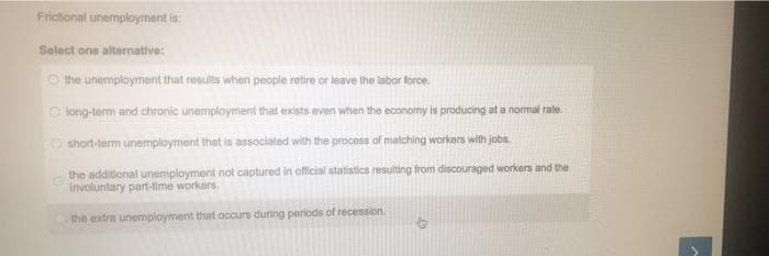 Frictional unemployment is:
Select one altemative:
O the unemployment that results when people retire or leave the labor force.
O long-term and chronic unemployment that exists even when the economy is producing at a normai rate.
O short-term unemployment that is associated with the process of malching workers with jobs.
the additional unemployment not captured in official statistics resulting from discouraged workers and the
involuntary part-time workers.
the extra unemployment that occurs during periods of recession.
