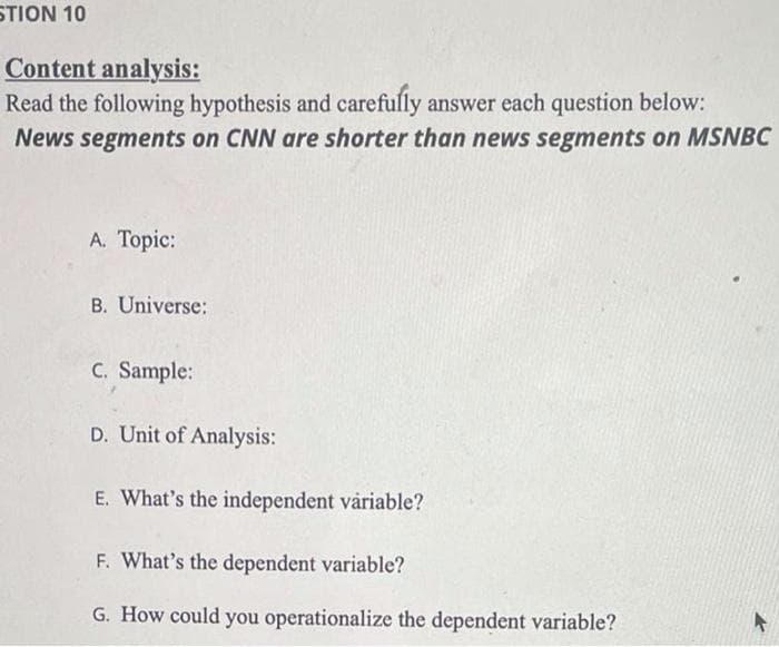 STION 10
Content analysis:
Read the following hypothesis and carefully answer each question below:
News segments on CNN are shorter than news segments on MSNBC
A. Topic:
B. Universe:
C. Sample:
D. Unit of Analysis:
E. What's the independent våriable?
F. What's the dependent variable?
G. How could you operationalize the dependent variable?
