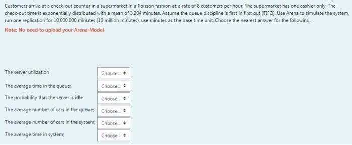 Customers arrive at a check-out counter in a supermarket in a Poisson fashion at a rate of 8 customers per hour. The supermarket has one cashier only. The
check-out time is exponentially distributed with a mean of 3.204 minutes. Assume the queue discipline is first in first out (FIFO). Use Arena to simulate the system,
run one replication for 10,000,000 minutes (10 million minutes), use minutes as the base time unit. Choose the nearest answer for the following.
Note: No need to upload your Arena Model
The server utilization
Choose. +
The average time in the queue;
Choose.
The probability that the server is idle
Choose.
The average number of cars in the queue; Choose.
The average number of cars in the system Choose.
The average time in system
Choose.
