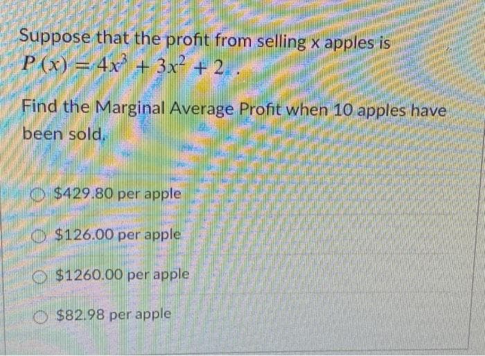 Suppose that the profit from selling x apples is
P(x) = 4x + 3x² + 2. .
Find the Marginal Average Profit when 10 apples have.
been sold,
O $429.80 per apple
O $126.00 per apple.
O $1260.00 per apple
$82.98 per apple
