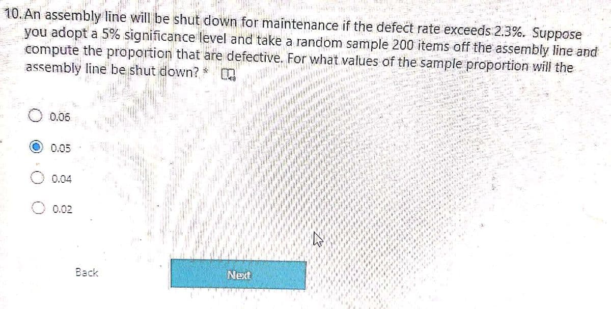 it y"
10. A dbly līne will be shut down for maintenance if the defect rate exceeds 2.3%. Suppose
you adopt a 5% significance level and' take
compute the proportion that are defective. For what values of the sample proportion will the
assembly line be shut down?
a random sample 200 items off the assembly line and
0.06
0.05
0.04
0.02
Back
Net
