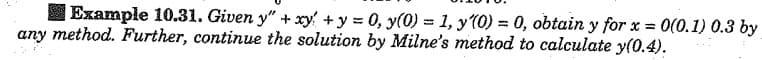 Example 10.31. Given y" + xy +y = 0, y(0) = 1, y(0) = 0, obtain y for x = 0(0.1) 0.3 by
any method. Further, continue the solution by Milne's method to calculate y(0.4).
