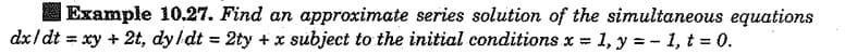 Example 10.27. Find an approximate series solution of the simultaneous equations
dx/dt = xy + 2t, dy/dt = 2ty +x subject to the initial conditions x = 1, y = - 1, t 0.
%3D
