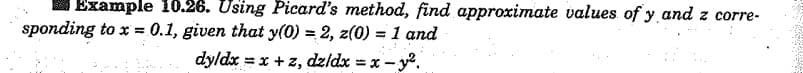 Example 10.26. Using Picard's method, find approximate values of y and z corre-
sponding to x = 0.1, given that y(0) = 2, z(0) =1 and
%3D
dyldx = x +z, dzldx = x - y.
%3D
