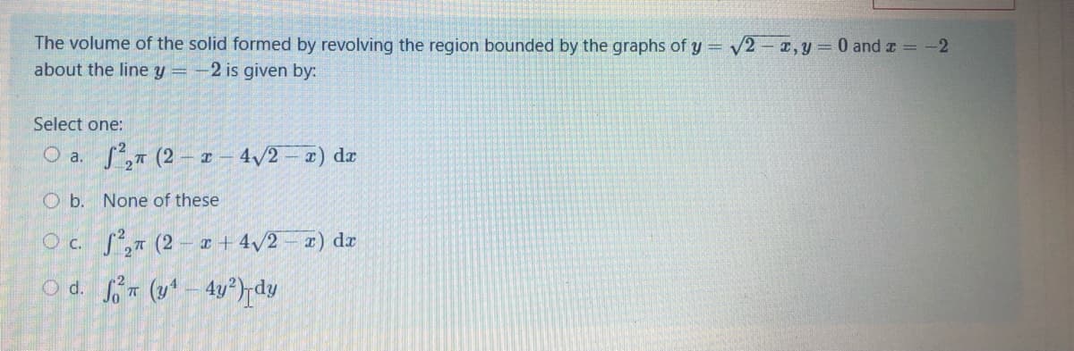 The volume of the solid formed by revolving the region bounded by the graphs of y = v2- x,y = 0 and z = -2
about the line y =
-2 is given by:
Select one:
O a. S, (2 - x - 4/2 - x) da
O b. None of these
O c. S, (2 – r + 4/2 – x) dr
O d. (y* – 4v°)rdv
