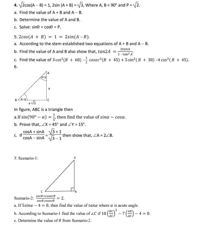 4. VZcos(A – B) = 1, 2sin (A + B) = V3, Where A, B< 90° and P =Vz.
a. Find the value of A + B and A - B.
b. Determine the value of A and B.
c. Solve: sin0 + cos0 = P.
5. 2cos(A + B) = 1 = 2sin(A -B).
a. According to the stem established two equations of A+ B and A - B.
2tana
b. Find the value of A and B also show that, tan2A
1- tan- A
c. Find the value of 3 cot (B + 60) - cosec2(B + 45) + 5 sin?(B + 30) 4 cos ( B + 45).
6.
X-y
a la
In figure, ABC is a triangle then
a.lf sin(90° - a) = then find the value of sina – cosa.
b. Prove that, Zx = 45° and ZY = 15°.
cosA + sinA
3+1
C. If
cosA - sina
then show that, ZA = 2ZB.
7. Scenario-1:
Scenario-2: sece+cosece
= 2,
sece.cosece
a, If 5sina – 4 = 0, then find the value of tana where a is acute angle.
b. According to Scenario-1 find the value of 2C if 10
c. Determine the value of 0 from Scenario-2.
AB"
- 7
4 = 0.
