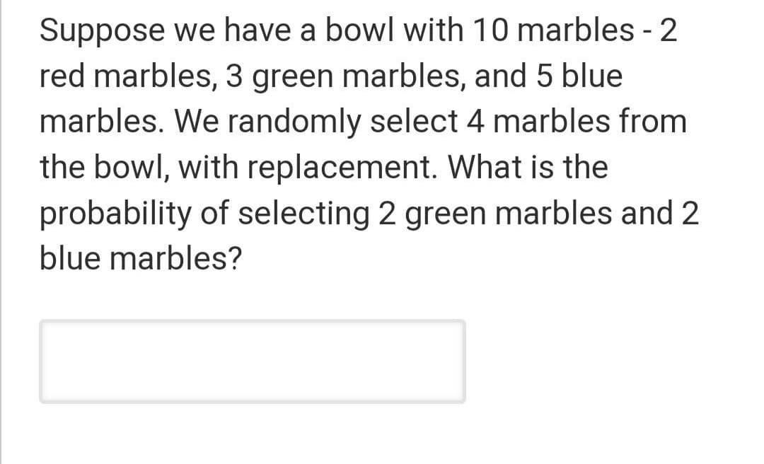 Suppose we have a bowl with 10 marbles - 2
red marbles, 3 green marbles, and 5 blue
marbles. We randomly select 4 marbles from
the bowl, with replacement. What is the
probability of selecting 2 green marbles and 2
blue marbles?
